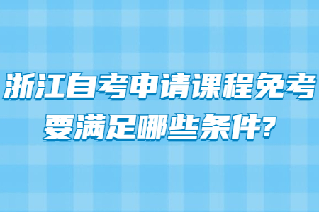 浙江自考申請課程免考要滿足哪些條件?.jpg