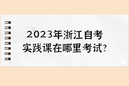 2023年浙江自考實踐課在哪里考試?.jpg
