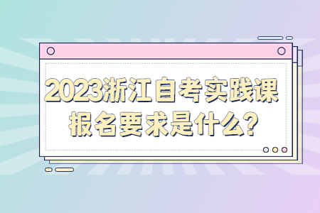 2023浙江自考實踐課報名要求是什么?.jpg