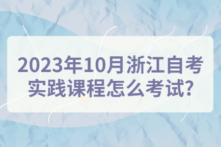 2023年10月浙江自考實踐課程怎么考試?.jpg