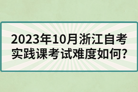 2023年10月浙江自考實踐課考試難度如何?.jpg