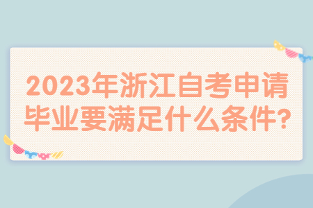 2023年浙江自考申請畢業要滿足什么條件?.jpg