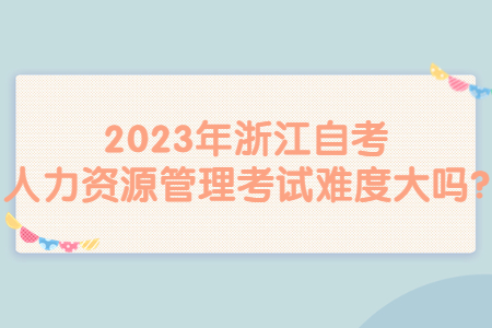 2023年浙江自考人力資源管理考試難度大嗎?.jpg