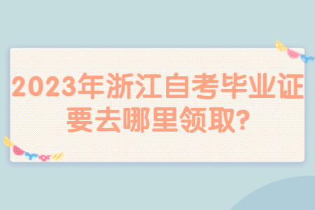 2023年浙江自考畢業證要去哪里領取?.jpg