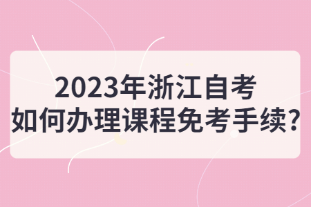 2023年浙江自考如何辦理課程免考手續?.jpg