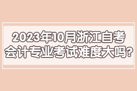 2023年10月浙江自考會計專業考試難度大嗎?.jpg