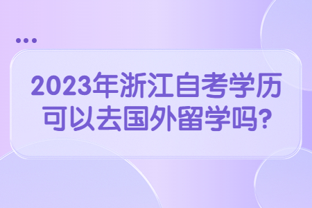2023年浙江自考學歷可以去國外留學嗎?.jpg